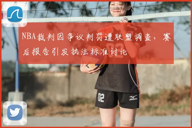 NBA裁判因争议判罚遭联盟调查，赛后报告引发执法标准讨论