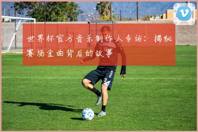 世界杯官方音乐制作人专访:揭秘赛场金曲背后的故事