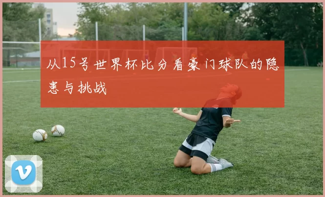 从15号世界杯比分看豪门球队的隐患与挑战