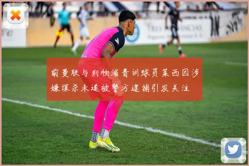 前曼联与利物浦青训球员莱西因涉嫌谋杀未遂被警方逮捕引发关注