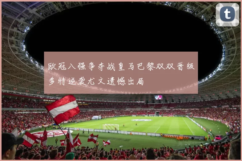 欧冠八强争夺战皇马巴黎双双晋级多特逆袭尤文遗憾出局