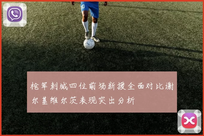 枪军刺城四位前场新援全面对比谢尔基维尔茨表现突出分析