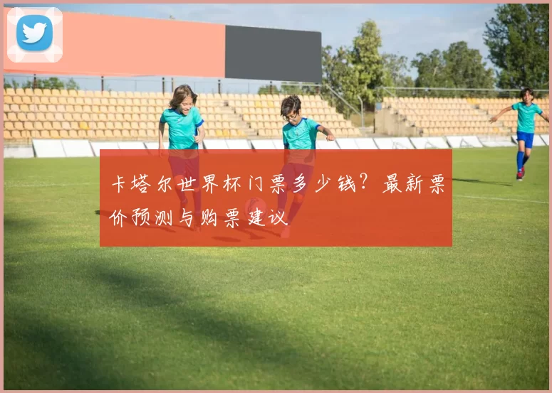 卡塔尔世界杯门票多少钱?最新票价预测与购票建议