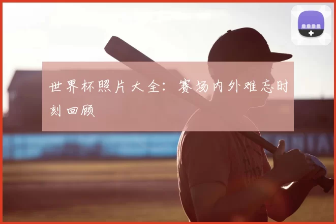 世界杯照片大全:赛场内外难忘时刻回顾