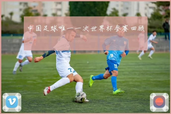 中国足球唯一一次世界杯参赛回顾