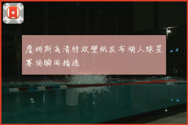詹姆斯高清特效壁纸发布湖人球星赛场瞬间精选