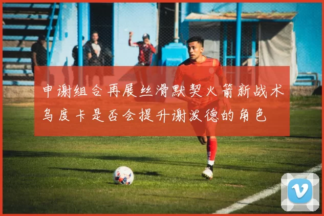 申谢组合再展丝滑默契火箭新战术乌度卡是否会提升谢泼德的角色
