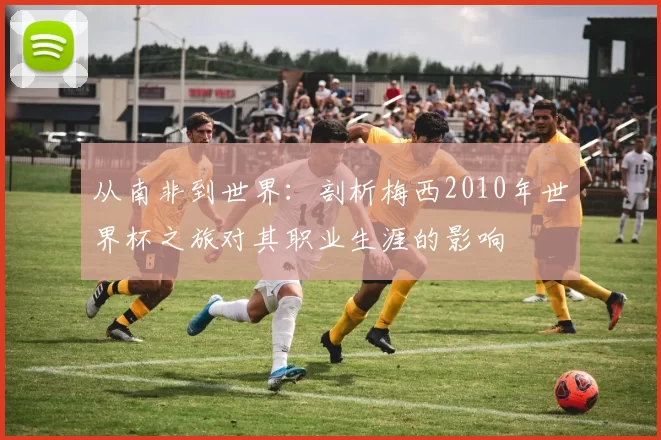 从南非到世界:剖析梅西2010年世界杯之旅对其职业生涯的影响