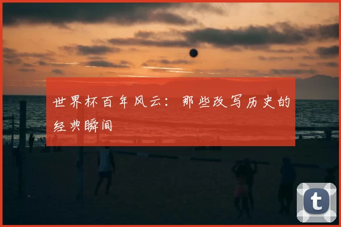 世界杯百年风云:那些改写历史的经典瞬间