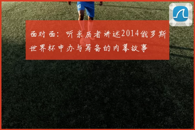面对面:听亲历者讲述2014俄罗斯世界杯申办与筹备的内幕故事