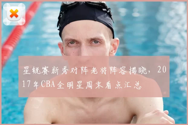 星锐赛新秀对阵老将阵容揭晓，2017年CBA全明星周末看点汇总